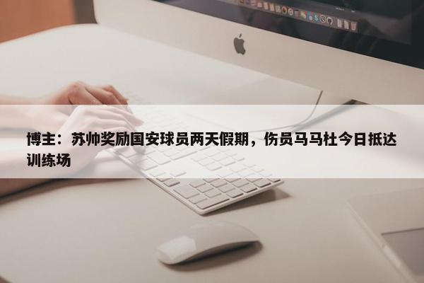 博主：苏帅奖励国安球员两天假期，伤员马马杜今日抵达训练场