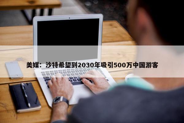 美媒：沙特希望到2030年吸引500万中国游客