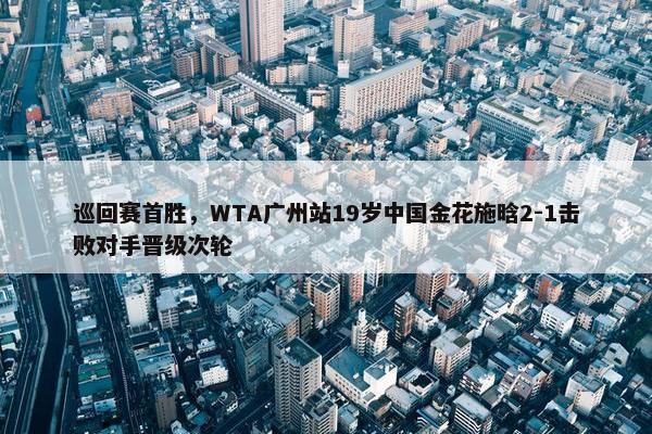 巡回赛首胜，WTA广州站19岁中国金花施晗2-1击败对手晋级次轮