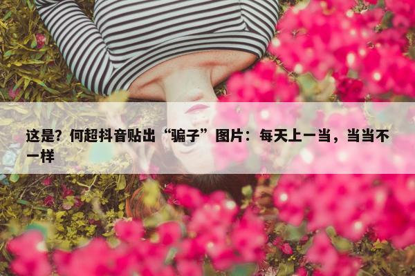 这是？何超抖音贴出“骗子”图片：每天上一当，当当不一样