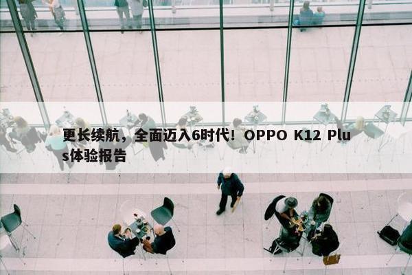 更长续航，全面迈入6时代！OPPO K12 Plus体验报告