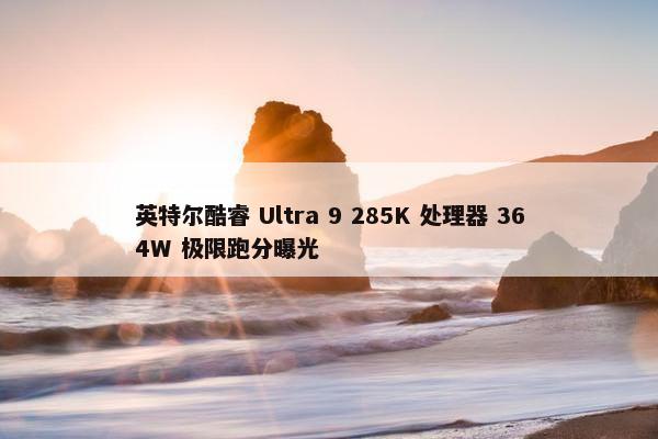 英特尔酷睿 Ultra 9 285K 处理器 364W 极限跑分曝光