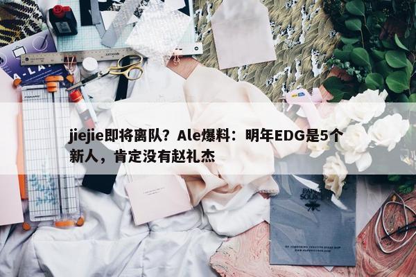 jiejie即将离队？Ale爆料：明年EDG是5个新人，肯定没有赵礼杰