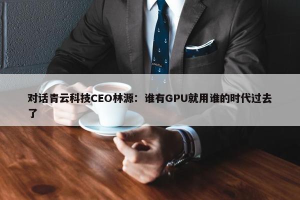 对话青云科技CEO林源：谁有GPU就用谁的时代过去了