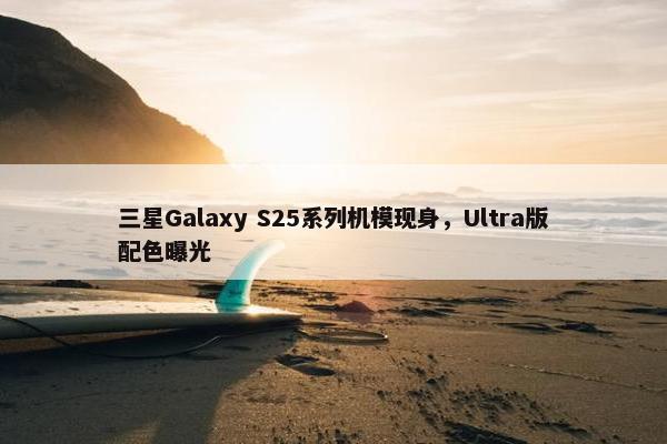 三星Galaxy S25系列机模现身，Ultra版配色曝光