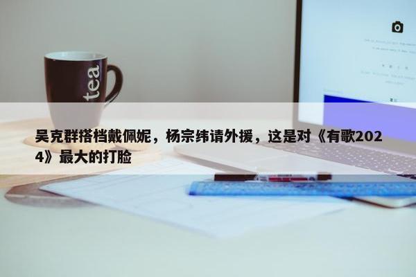 吴克群搭档戴佩妮，杨宗纬请外援，这是对《有歌2024》最大的打脸