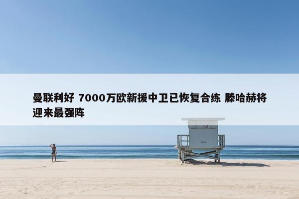 曼联利好 7000万欧新援中卫已恢复合练 滕哈赫将迎来最强阵