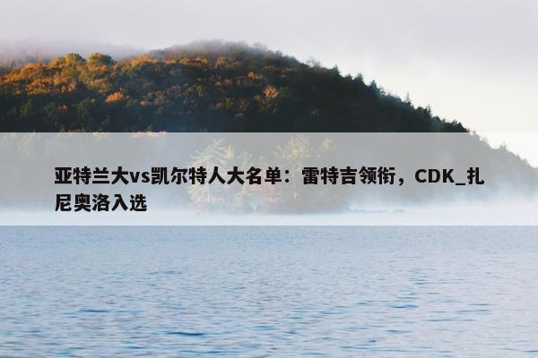 亚特兰大vs凯尔特人大名单：雷特吉领衔，CDK_扎尼奥洛入选