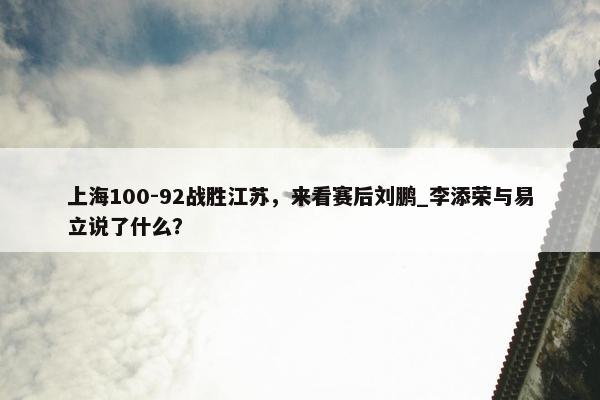 上海100-92战胜江苏，来看赛后刘鹏_李添荣与易立说了什么？