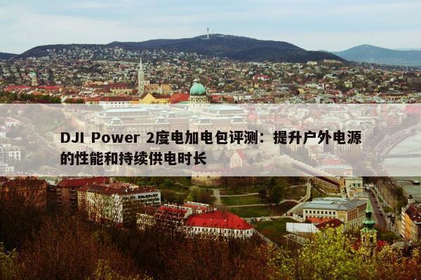 DJI Power 2度电加电包评测：提升户外电源的性能和持续供电时长