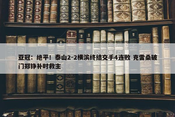 亚冠：绝平！泰山2-2横滨终结交手4连败 克雷桑破门郑铮补时救主