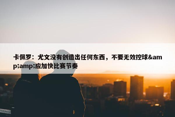 卡佩罗：尤文没有创造出任何东西，不要无效控球&amp;应加快比赛节奏