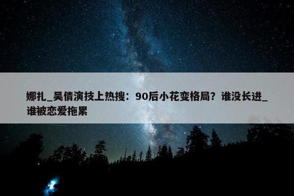 娜扎_吴倩演技上热搜：90后小花变格局？谁没长进_谁被恋爱拖累