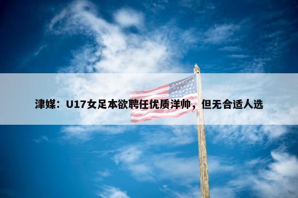 津媒：U17女足本欲聘任优质洋帅，但无合适人选