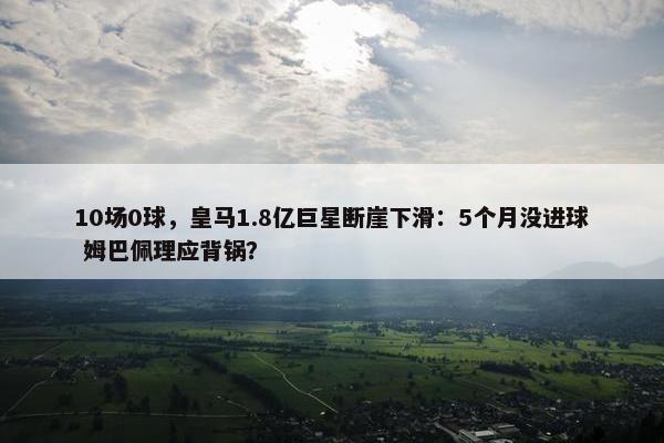 10场0球，皇马1.8亿巨星断崖下滑：5个月没进球 姆巴佩理应背锅？