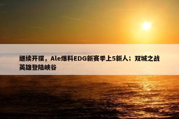 继续开摆，Ale爆料EDG新赛季上5新人；双城之战英雄登陆峡谷