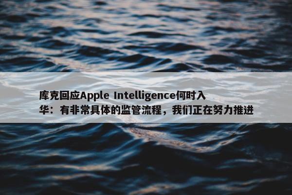 库克回应Apple Intelligence何时入华：有非常具体的监管流程，我们正在努力推进