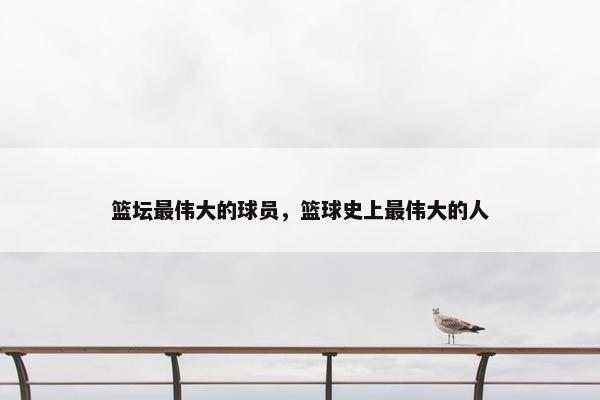 篮坛最伟大的球员，篮球史上最伟大的人