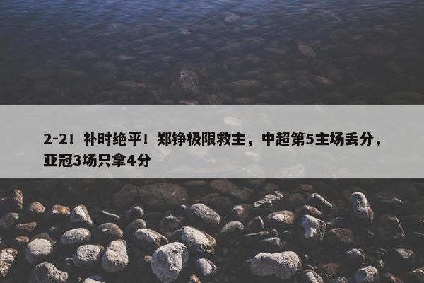 2-2！补时绝平！郑铮极限救主，中超第5主场丢分，亚冠3场只拿4分