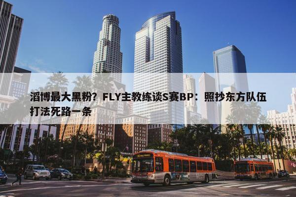 滔博最大黑粉？FLY主教练谈S赛BP：照抄东方队伍打法死路一条