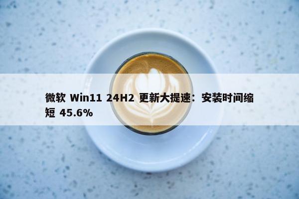 微软 Win11 24H2 更新大提速：安装时间缩短 45.6%