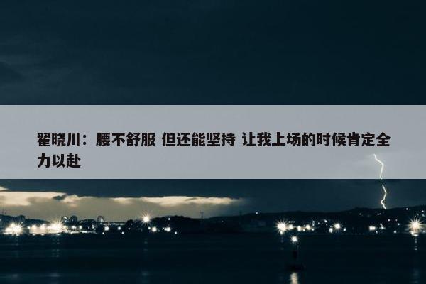 翟晓川：腰不舒服 但还能坚持 让我上场的时候肯定全力以赴