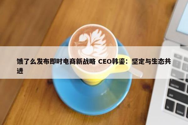 饿了么发布即时电商新战略 CEO韩鎏：坚定与生态共进