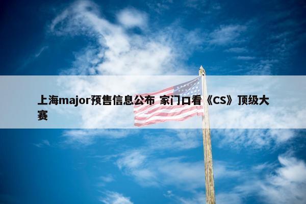 上海major预售信息公布 家门口看《CS》顶级大赛