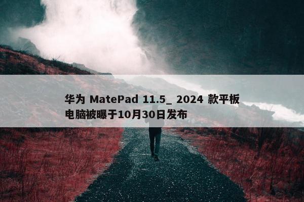 华为 MatePad 11.5_ 2024 款平板电脑被曝于10月30日发布