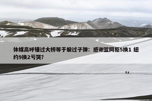 休媒高呼错过大桥等于躲过子弹：感谢篮网拒5换1 纽约9换2亏哭？