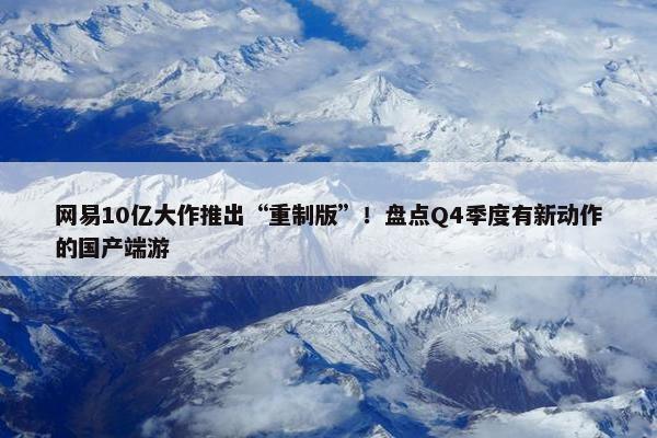 网易10亿大作推出“重制版”！盘点Q4季度有新动作的国产端游