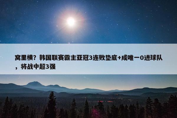 窝里横？韩国联赛霸主亚冠3连败垫底+成唯一0进球队，将战中超3强