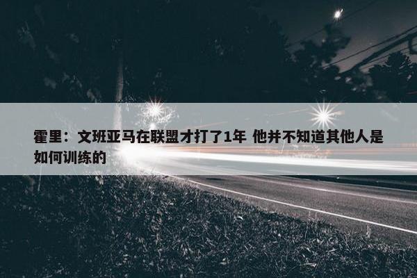 霍里：文班亚马在联盟才打了1年 他并不知道其他人是如何训练的