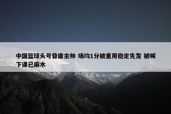 中国篮球头号昏庸主帅 场均1分被重用稳定先发 被喊下课已麻木