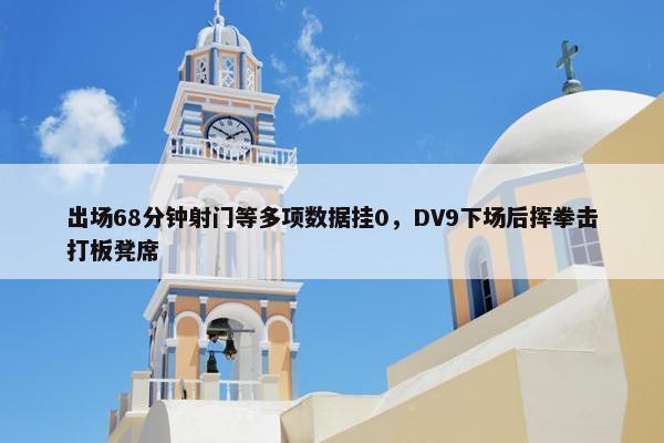 出场68分钟射门等多项数据挂0，DV9下场后挥拳击打板凳席