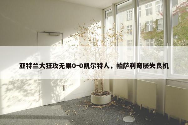 亚特兰大狂攻无果0-0凯尔特人，帕萨利奇屡失良机