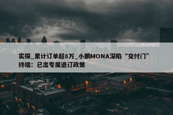 实探_累计订单超8万_小鹏MONA深陷“交付门” 终端：已出专属退订政策