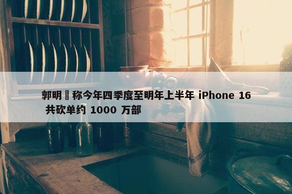 郭明錤称今年四季度至明年上半年 iPhone 16 共砍单约 1000 万部