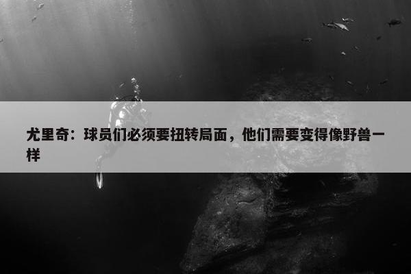 尤里奇：球员们必须要扭转局面，他们需要变得像野兽一样