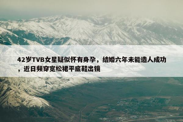 42岁TVB女星疑似怀有身孕，结婚六年未能造人成功，近日频穿宽松裙平底鞋出镜