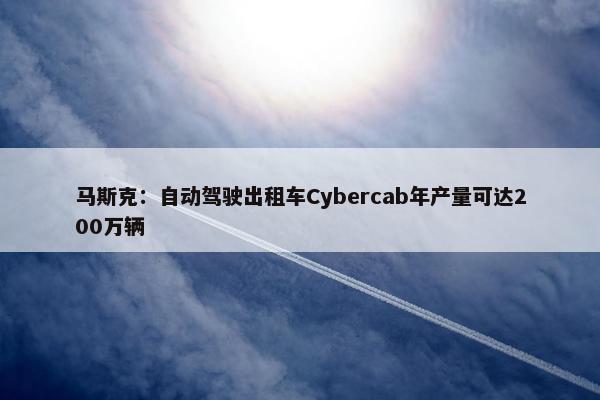 马斯克：自动驾驶出租车Cybercab年产量可达200万辆