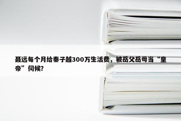 聂远每个月给秦子越300万生活费，被岳父岳母当“皇帝”伺候？