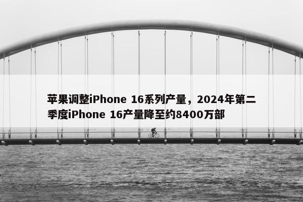 苹果调整iPhone 16系列产量，2024年第二季度iPhone 16产量降至约8400万部