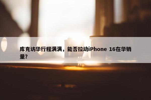 库克访华行程满满，能否拉动iPhone 16在华销量？