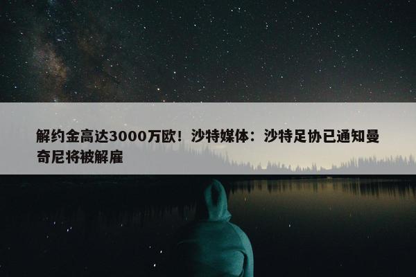 解约金高达3000万欧！沙特媒体：沙特足协已通知曼奇尼将被解雇