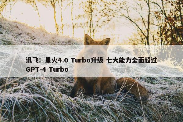 讯飞：星火4.0 Turbo升级 七大能力全面超过GPT-4 Turbo