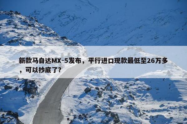 新款马自达MX-5发布，平行进口现款最低至26万多，可以抄底了？