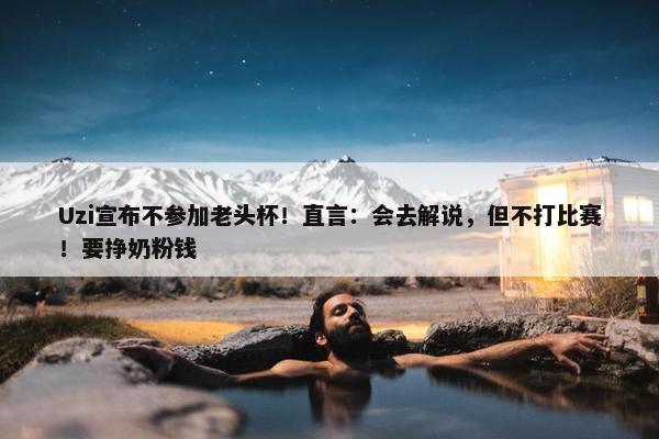 Uzi宣布不参加老头杯！直言：会去解说，但不打比赛！要挣奶粉钱