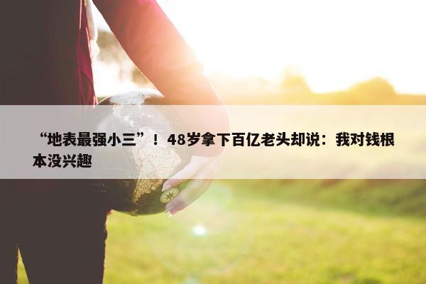 “地表最强小三”！48岁拿下百亿老头却说：我对钱根本没兴趣