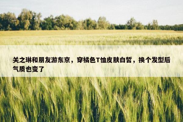 关之琳和朋友游东京，穿橘色T恤皮肤白皙，换个发型后气质也变了